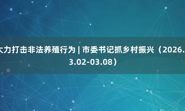 大力打击非法养殖行为 | 市委书记抓乡村振兴（2026.03.02-03.08）