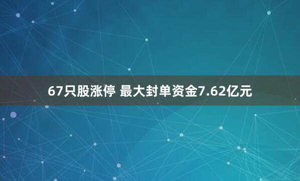 67只股涨停 最大封单资金7.62亿元