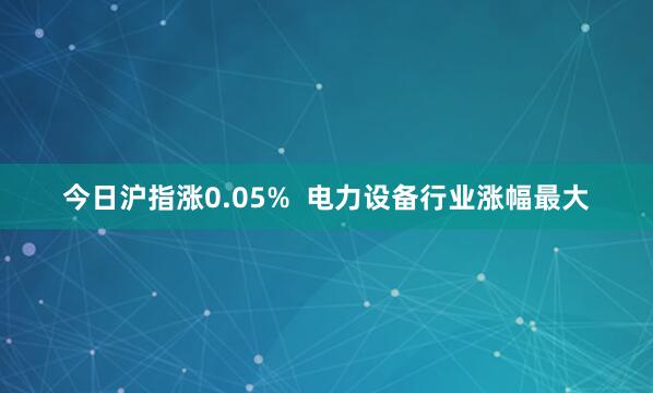 今日沪指涨0.05%  电力设备行业涨幅最大