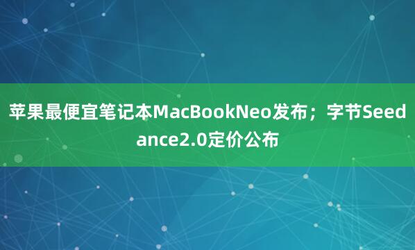 苹果最便宜笔记本MacBookNeo发布；字节Seedance2.0定价公布