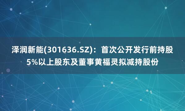 泽润新能(301636.SZ)：首次公开发行前持股5%以上股东及董事黄福灵拟减持股份