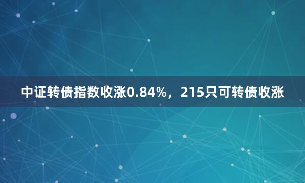 中证转债指数收涨0.84%，215只可转债收涨