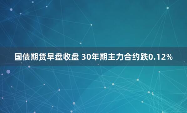 国债期货早盘收盘 30年期主力合约跌0.12%