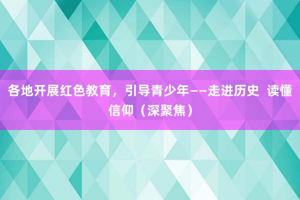 各地开展红色教育，引导青少年——走进历史  读懂信仰（深聚焦）