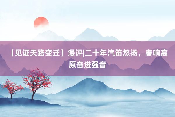 【见证天路变迁】漫评|二十年汽笛悠扬，奏响高原奋进强音