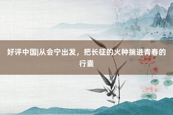 好评中国|从会宁出发，把长征的火种揣进青春的行囊