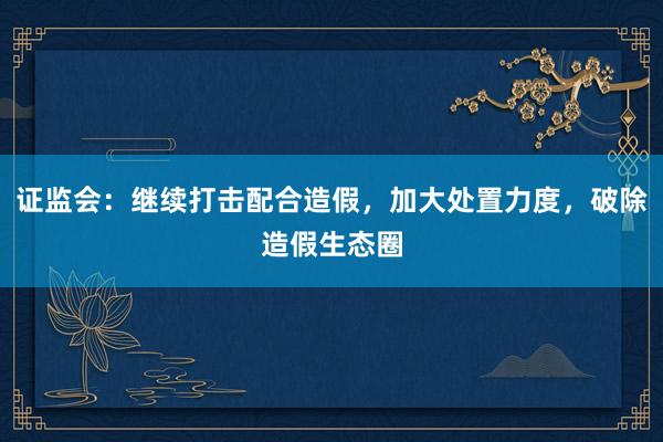 证监会：继续打击配合造假，加大处置力度，破除造假生态圈