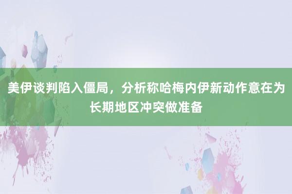 美伊谈判陷入僵局，分析称哈梅内伊新动作意在为长期地区冲突做准备