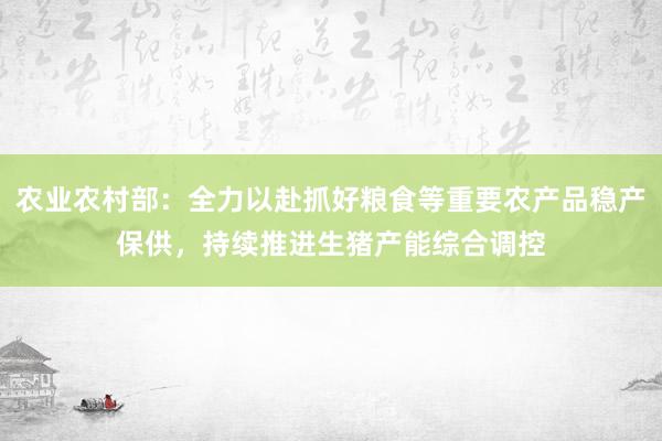 农业农村部：全力以赴抓好粮食等重要农产品稳产保供，持续推进生猪产能综合调控