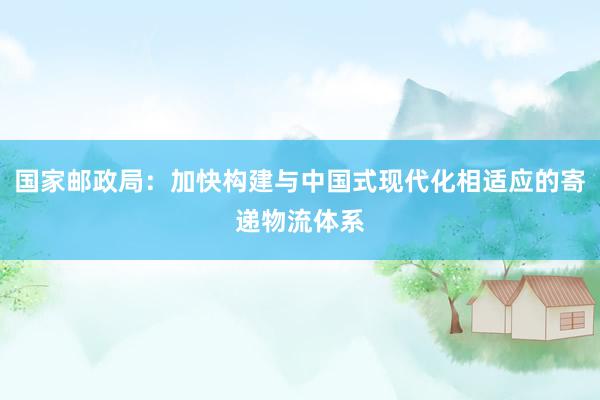 国家邮政局：加快构建与中国式现代化相适应的寄递物流体系