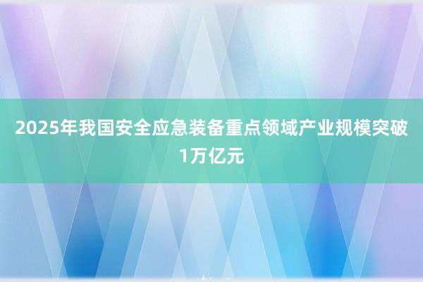 2025年我国安全应急装备重点领域产业规模突破1万亿元