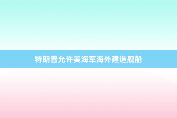 特朗普允许美海军海外建造舰船