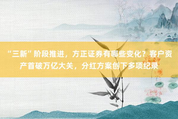 “三新”阶段推进，方正证券有哪些变化？客户资产首破万亿大关，分红方案创下多项纪录