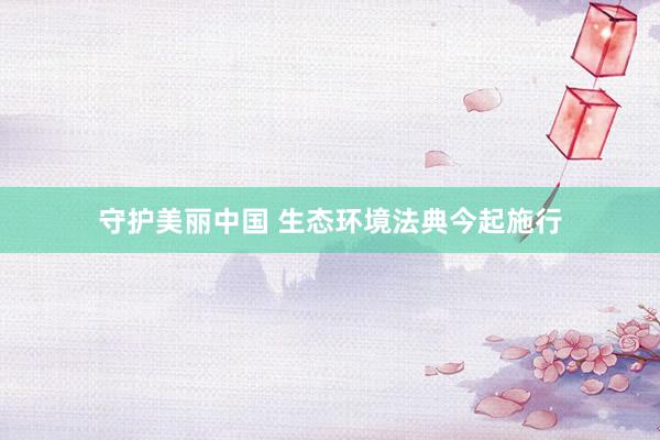 守护美丽中国 生态环境法典今起施行