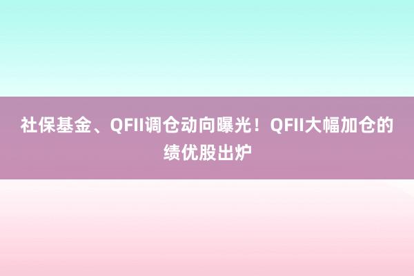 社保基金、QFII调仓动向曝光！QFII大幅加仓的绩优股出炉