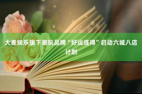 大麦娱乐旗下潮玩品牌“好运连得”启动六城八店计划