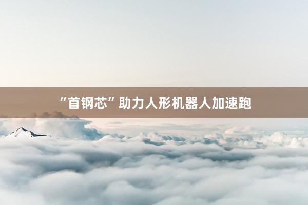 “首钢芯”助力人形机器人加速跑