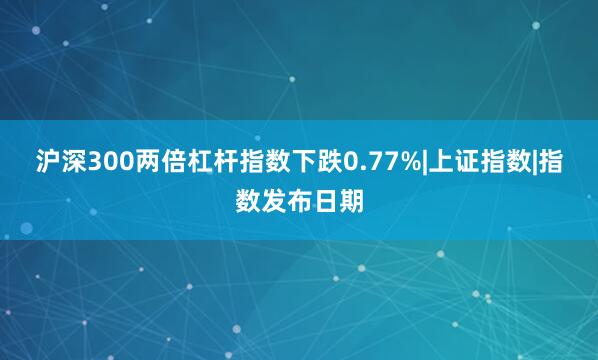 沪深300两倍杠杆指数下跌0.77%|上证指数|指数发布日期
