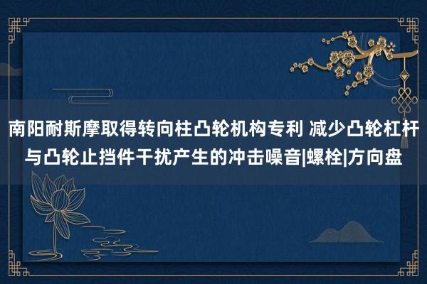 南阳耐斯摩取得转向柱凸轮机构专利 减少凸轮杠杆与凸轮止挡件干扰产生的冲击噪音|螺栓|方向盘