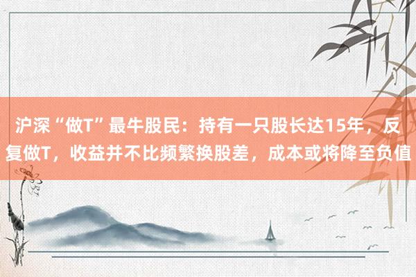 沪深“做T”最牛股民:持有一只股长达15年,反复做T,收益并不比频繁换股差,成本或将降至负值