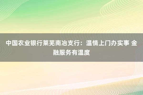 中国农业银行莱芜南冶支行：温情上门办实事 金融服务有温度