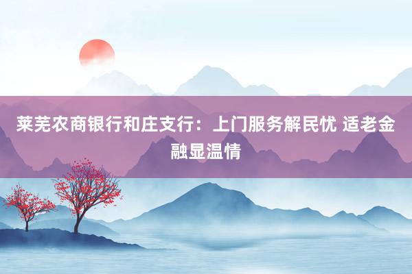 莱芜农商银行和庄支行：上门服务解民忧 适老金融显温情
