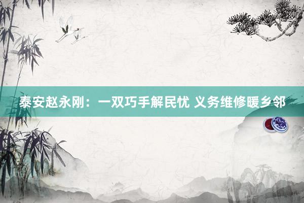 泰安赵永刚：一双巧手解民忧 义务维修暖乡邻
