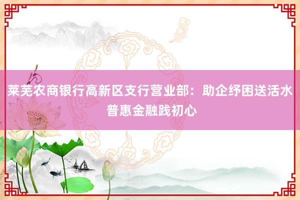 莱芜农商银行高新区支行营业部：助企纾困送活水 普惠金融践初心