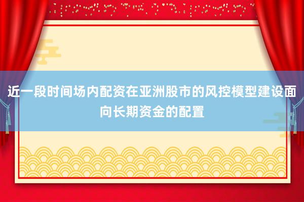 近一段时间场内配资在亚洲股市的风控模型建设面向长期资金的配置