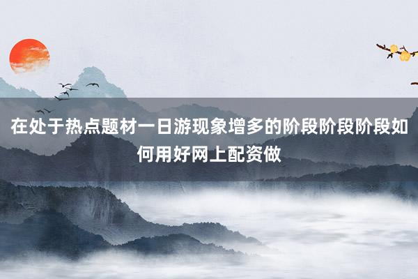 在处于热点题材一日游现象增多的阶段阶段阶段如何用好网上配资做
