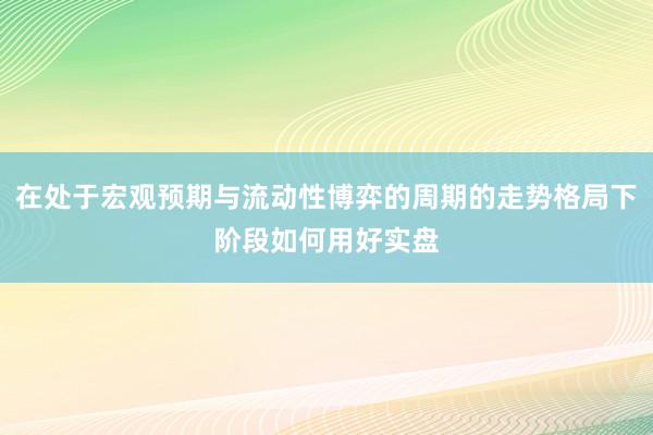 在处于宏观预期与流动性博弈的周期的走势格局下阶段如何用好实盘