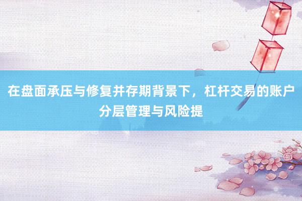 在盘面承压与修复并存期背景下,杠杆交易的账户分层管理与风险提