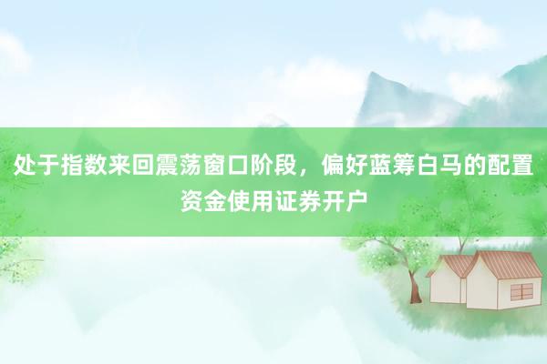 处于指数来回震荡窗口阶段，偏好蓝筹白马的配置资金使用证券开户