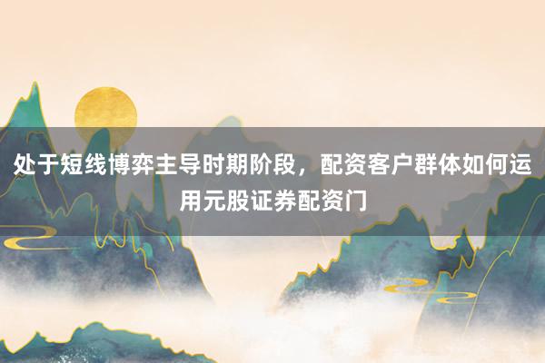 处于短线博弈主导时期阶段，配资客户群体如何运用元股证券配资门