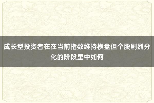 成长型投资者在在当前指数维持横盘但个股剧烈分化的阶段里中如何