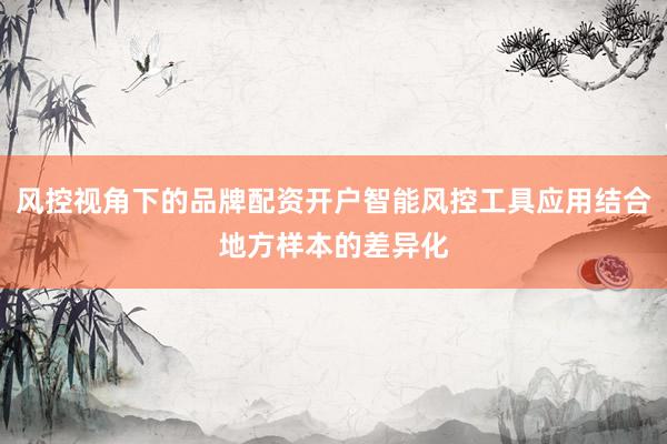 风控视角下的品牌配资开户智能风控工具应用结合地方样本的差异化