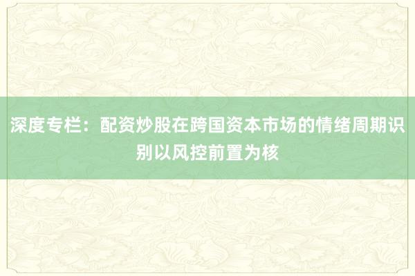 深度专栏：配资炒股在跨国资本市场的情绪周期识别以风控前置为核