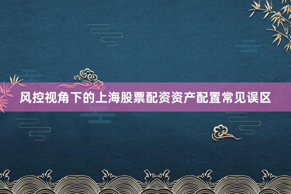 风控视角下的上海股票配资资产配置常见误区