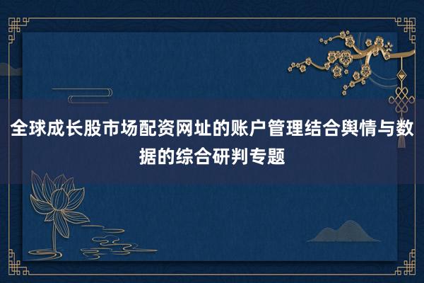 全球成长股市场配资网址的账户管理结合舆情与数据的综合研判专题