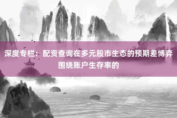 深度专栏：配资查询在多元股市生态的预期差博弈围绕账户生存率的