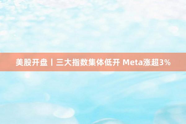 美股开盘丨三大指数集体低开 Meta涨超3%