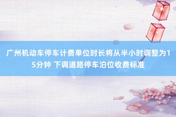 广州机动车停车计费单位时长将从半小时调整为15分钟 下调道路停车泊位收费标准