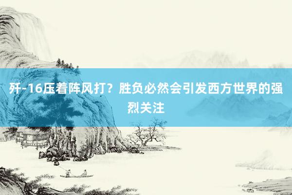歼-16压着阵风打?胜负必然会引发西方世界的强烈关注