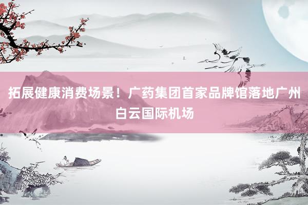 拓展健康消费场景！广药集团首家品牌馆落地广州白云国际机场
