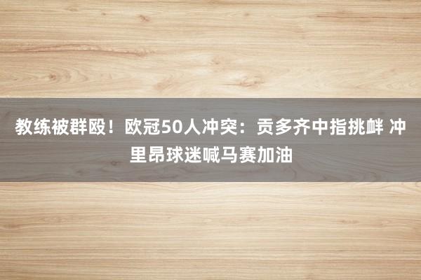 教练被群殴！欧冠50人冲突：贡多齐中指挑衅 冲里昂球迷喊马赛加油