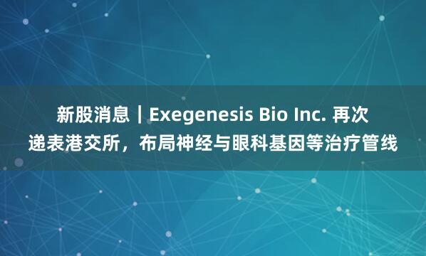 新股消息｜Exegenesis Bio Inc. 再次递表港交所，布局神经与眼科基因等治疗管线