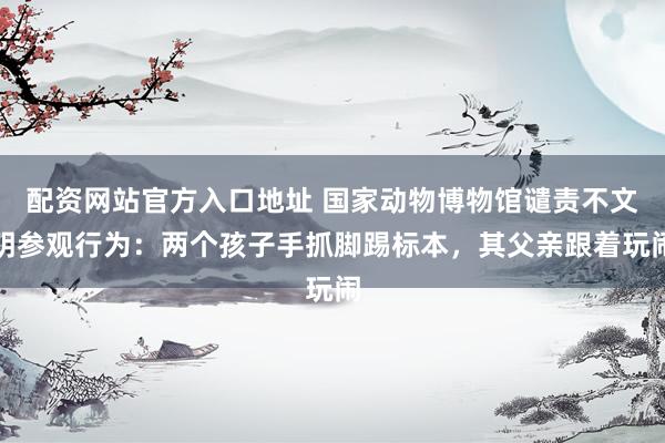 配资网站官方入口地址 国家动物博物馆谴责不文明参观行为：两个孩子手抓脚踢标本，其父亲跟着玩闹