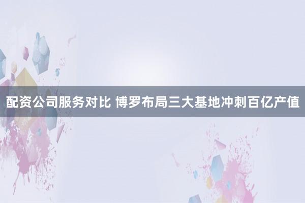 配资公司服务对比 博罗布局三大基地冲刺百亿产值