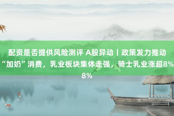 配资是否提供风险测评 A股异动丨政策发力推动“加奶”消费，乳业板块集体走强，骑士乳业涨超8%