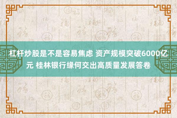 杠杆炒股是不是容易焦虑 资产规模突破6000亿元 桂林银行缘何交出高质量发展答卷